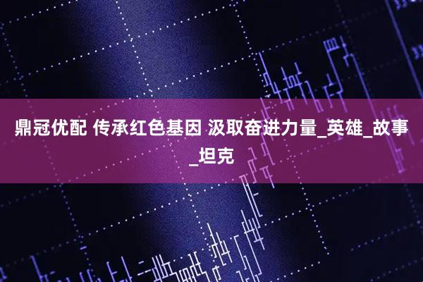 鼎冠优配 传承红色基因 汲取奋进力量_英雄_故事_坦克