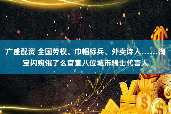 广盛配资 全国劳模、巾帼标兵、外卖诗人……淘宝闪购饿了么官宣八位城市骑士代言人