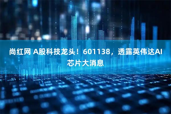 尚红网 A股科技龙头！601138，透露英伟达AI芯片大消息