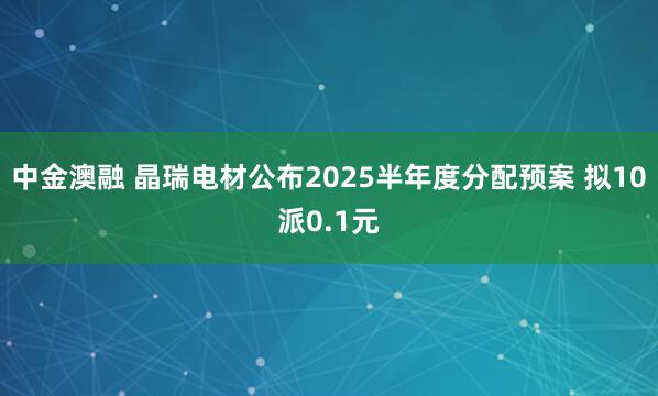 中金澳融 晶瑞电材公布2025半年度分配预案 拟10派0.1元