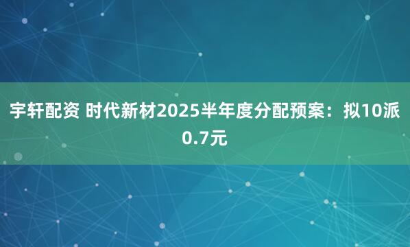 宇轩配资 时代新材2025半年度分配预案：拟10派0.7元