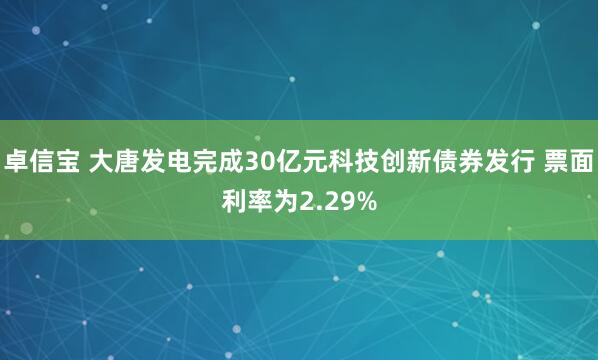 卓信宝 大唐发电完成30亿元科技创新债券发行 票面利率为2.29%
