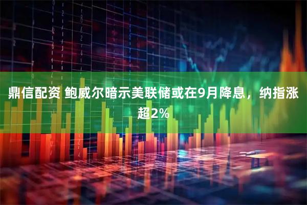鼎信配资 鲍威尔暗示美联储或在9月降息，纳指涨超2%