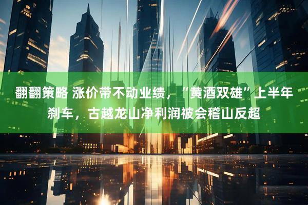 翻翻策略 涨价带不动业绩，“黄酒双雄”上半年刹车，古越龙山净利润被会稽山反超