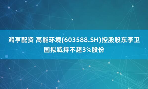 鸿亨配资 高能环境(603588.SH)控股股东李卫国拟减持不超3%股份