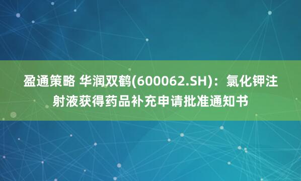 盈通策略 华润双鹤(600062.SH)：氯化钾注射液获得药品补充申请批准通知书