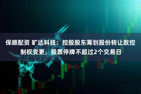 保顺配资 旷达科技：控股股东筹划股份转让致控制权变更，股票停牌不超过2个交易日