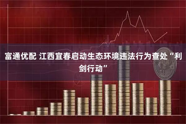 富通优配 江西宜春启动生态环境违法行为查处“利剑行动”