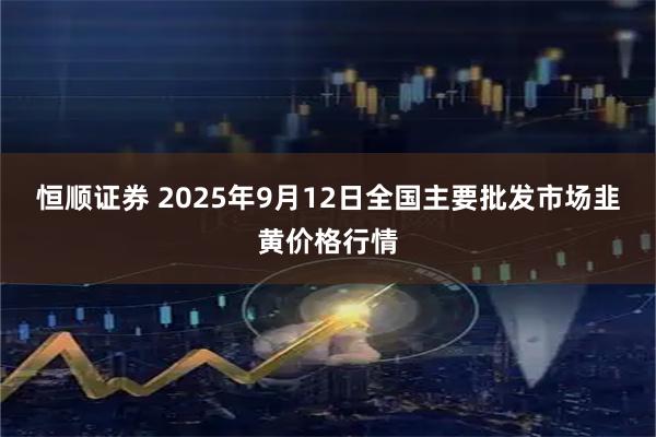 恒顺证券 2025年9月12日全国主要批发市场韭黄价格行情