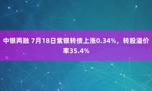 中银两融 7月18日紫银转债上涨0.34%，转股溢价率35.4%