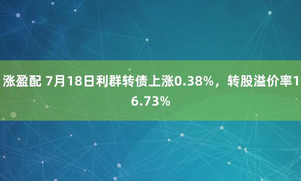 涨盈配 7月18日利群转债上涨0.38%，转股溢价率16.73%