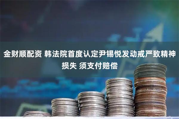 金财顺配资 韩法院首度认定尹锡悦发动戒严致精神损失 须支付赔偿