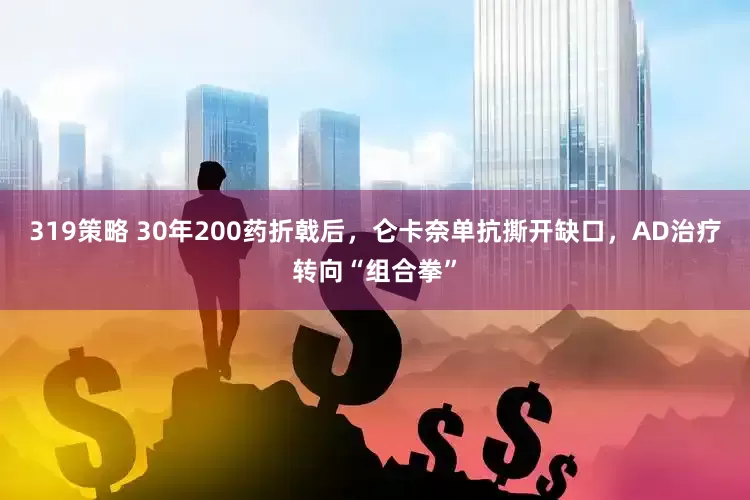 319策略 30年200药折戟后，仑卡奈单抗撕开缺口，AD治疗转向“组合拳”