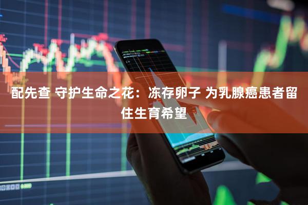 配先查 守护生命之花：冻存卵子 为乳腺癌患者留住生育希望